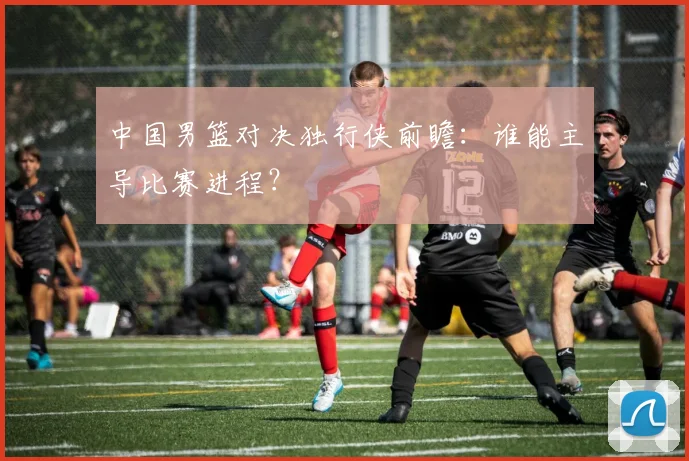 中国男篮对决独行侠前瞻:谁能主导比赛进程?