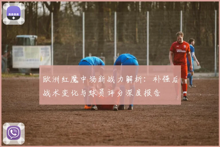 欧洲红魔中场新战力解析:补强后战术变化与球员评分深度报告