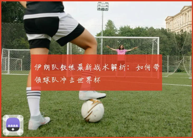 伊朗队教练最新战术解析：如何带领球队冲击世界杯