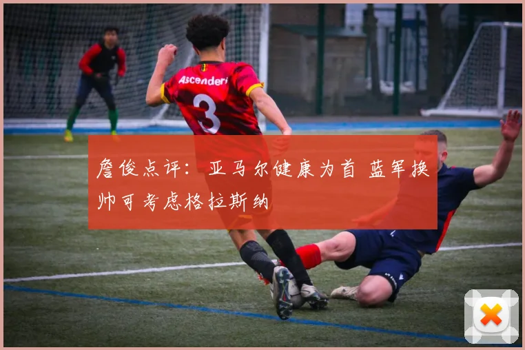 詹俊点评:亚马尔健康为首 蓝军换帅可考虑格拉斯纳
