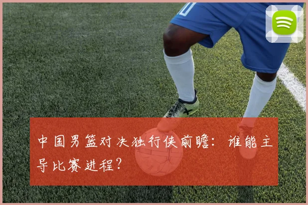 中国男篮对决独行侠前瞻:谁能主导比赛进程?