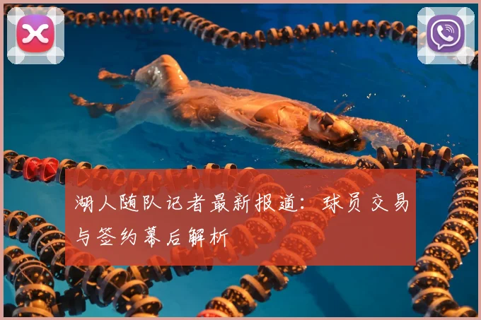 湖人随队记者最新报道：球员交易与签约幕后解析