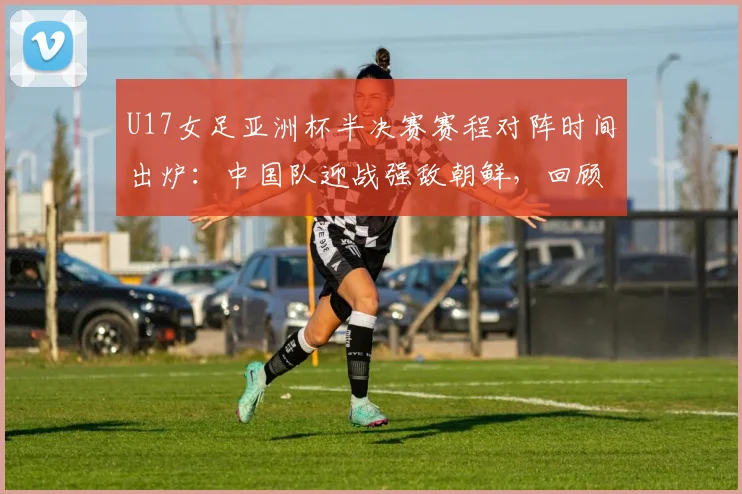 U17女足亚洲杯半决赛赛程对阵时间出炉:中国队迎战强敌朝鲜,回顾晋级之路与世少赛前景展望