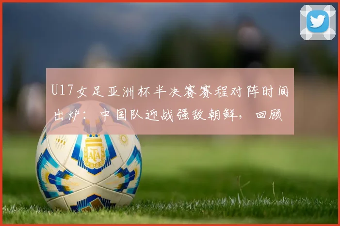 U17女足亚洲杯半决赛赛程对阵时间出炉:中国队迎战强敌朝鲜,回顾晋级之路与世少赛前景展望