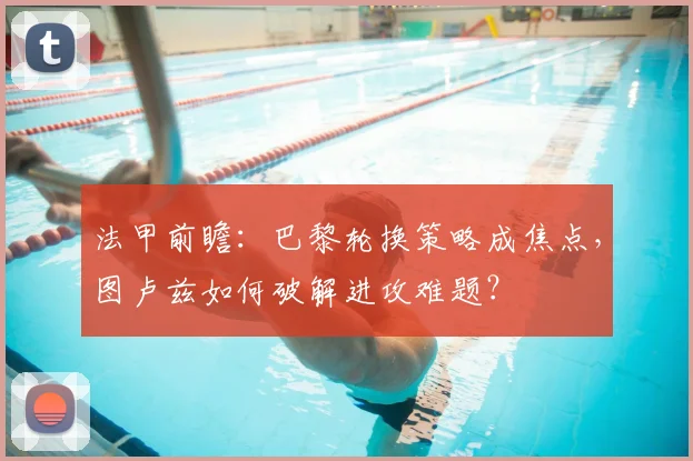法甲前瞻：巴黎轮换策略成焦点，图卢兹如何破解进攻难题？