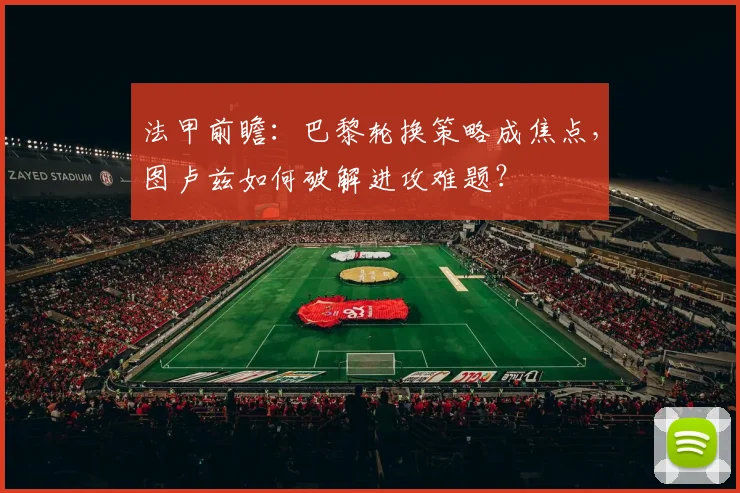法甲前瞻:巴黎轮换策略成焦点,图卢兹如何破解进攻难题?