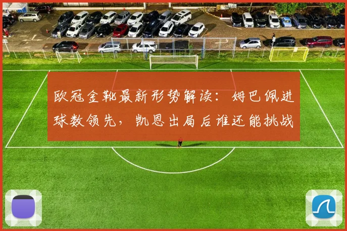 欧冠金靴最新形势解读:姆巴佩进球数领先,凯恩出局后谁还能挑战?