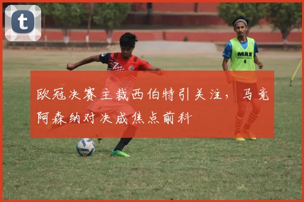 欧冠决赛主裁西伯特引关注，马竞阿森纳对决成焦点前科